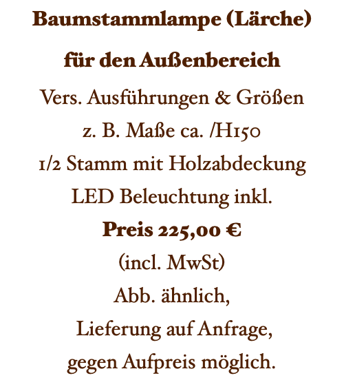 Baumstammlampe (Lärche) für den Außenbereich Vers. Ausführungen & Größen z. B. Maße ca. /H150 1/2 Stamm mit Holzabdeckung LED Beleuchtung inkl. Preis 225,00 € (incl. MwSt) Abb. ähnlich, Lieferung auf Anfrage, gegen Aufpreis möglich. 