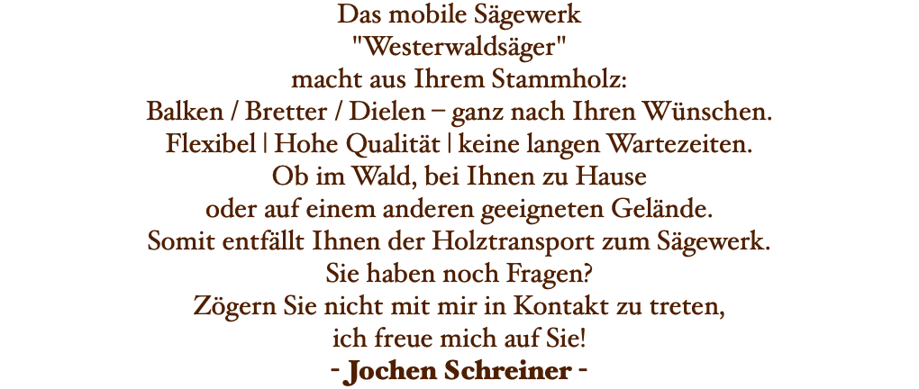 Das mobile Sägewerk "Westerwaldsäger" macht aus Ihrem Stammholz: Balken / Bretter / Dielen – ganz nach Ihren Wünschen. Flexibel | Hohe Qualität | keine langen Wartezeiten. Ob im Wald, bei Ihnen zu Hause oder auf einem anderen geeigneten Gelände. Somit entfällt Ihnen der Holztransport zum Sägewerk. Sie haben noch Fragen? Zögern Sie nicht mit mir in Kontakt zu treten, ich freue mich auf Sie! - Jochen Schreiner -