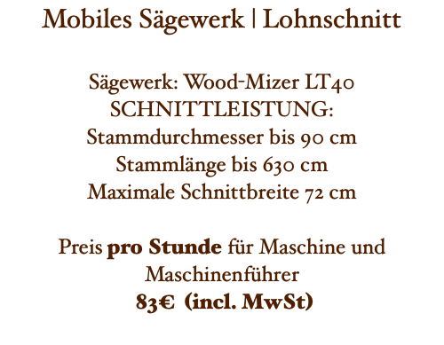 Mobiles Sägewerk | Lohnschnitt Sägewerk: Wood-Mizer LT40 SCHNITTLEISTUNG: Stammdurchmesser bis 90 cm Stammlänge bis 630 cm Maximale Schnittbreite 72 cm Preis pro Stunde für Maschine und Maschinenführer 83€ (incl. MwSt) 