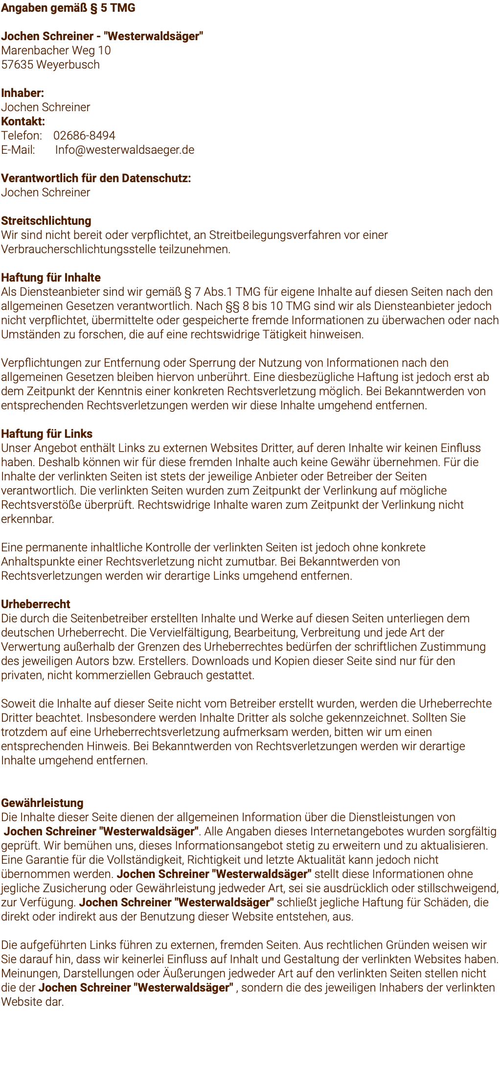 Angaben gemäß § 5 TMG Jochen Schreiner - "Westerwaldsäger" Marenbacher Weg 10 57635 Weyerbusch Inhaber: Jochen Schreiner Kontakt: Telefon: 02686-8494 E-Mail: Info@westerwaldsaeger.de Verantwortlich für den Datenschutz: Jochen Schreiner Streitschlichtung Wir sind nicht bereit oder verpflichtet, an Streitbeilegungsverfahren vor einer Verbraucherschlichtungsstelle teilzunehmen. Haftung für Inhalte Als Diensteanbieter sind wir gemäß § 7 Abs.1 TMG für eigene Inhalte auf diesen Seiten nach den allgemeinen Gesetzen verantwortlich. Nach §§ 8 bis 10 TMG sind wir als Diensteanbieter jedoch nicht verpflichtet, übermittelte oder gespeicherte fremde Informationen zu überwachen oder nach Umständen zu forschen, die auf eine rechtswidrige Tätigkeit hinweisen. Verpflichtungen zur Entfernung oder Sperrung der Nutzung von Informationen nach den allgemeinen Gesetzen bleiben hiervon unberührt. Eine diesbezügliche Haftung ist jedoch erst ab dem Zeitpunkt der Kenntnis einer konkreten Rechtsverletzung möglich. Bei Bekanntwerden von entsprechenden Rechtsverletzungen werden wir diese Inhalte umgehend entfernen. Haftung für Links Unser Angebot enthält Links zu externen Websites Dritter, auf deren Inhalte wir keinen Einfluss haben. Deshalb können wir für diese fremden Inhalte auch keine Gewähr übernehmen. Für die Inhalte der verlinkten Seiten ist stets der jeweilige Anbieter oder Betreiber der Seiten verantwortlich. Die verlinkten Seiten wurden zum Zeitpunkt der Verlinkung auf mögliche Rechtsverstöße überprüft. Rechtswidrige Inhalte waren zum Zeitpunkt der Verlinkung nicht erkennbar. Eine permanente inhaltliche Kontrolle der verlinkten Seiten ist jedoch ohne konkrete Anhaltspunkte einer Rechtsverletzung nicht zumutbar. Bei Bekanntwerden von Rechtsverletzungen werden wir derartige Links umgehend entfernen. Urheberrecht Die durch die Seitenbetreiber erstellten Inhalte und Werke auf diesen Seiten unterliegen dem deutschen Urheberrecht. Die Vervielfältigung, Bearbeitung, Verbreitung und jede Art der Verwertung außerhalb der Grenzen des Urheberrechtes bedürfen der schriftlichen Zustimmung des jeweiligen Autors bzw. Erstellers. Downloads und Kopien dieser Seite sind nur für den privaten, nicht kommerziellen Gebrauch gestattet. Soweit die Inhalte auf dieser Seite nicht vom Betreiber erstellt wurden, werden die Urheberrechte Dritter beachtet. Insbesondere werden Inhalte Dritter als solche gekennzeichnet. Sollten Sie trotzdem auf eine Urheberrechtsverletzung aufmerksam werden, bitten wir um einen entsprechenden Hinweis. Bei Bekanntwerden von Rechtsverletzungen werden wir derartige Inhalte umgehend entfernen. Gewährleistung Die Inhalte dieser Seite dienen der allgemeinen Information über die Dienstleistungen von Jochen Schreiner "Westerwaldsäger". Alle Angaben dieses Internetangebotes wurden sorgfältig geprüft. Wir bemühen uns, dieses Informationsangebot stetig zu erweitern und zu aktualisieren. Eine Garantie für die Vollständigkeit, Richtigkeit und letzte Aktualität kann jedoch nicht übernommen werden. Jochen Schreiner "Westerwaldsäger" stellt diese Informationen ohne jegliche Zusicherung oder Gewährleistung jedweder Art, sei sie ausdrücklich oder stillschweigend, zur Verfügung. Jochen Schreiner "Westerwaldsäger" schließt jegliche Haftung für Schäden, die direkt oder indirekt aus der Benutzung dieser Website entstehen, aus. Die aufgeführten Links führen zu externen, fremden Seiten. Aus rechtlichen Gründen weisen wir Sie darauf hin, dass wir keinerlei Einfluss auf Inhalt und Gestaltung der verlinkten Websites haben. Meinungen, Darstellungen oder Äußerungen jedweder Art auf den verlinkten Seiten stellen nicht die der Jochen Schreiner "Westerwaldsäger" , sondern die des jeweiligen Inhabers der verlinkten Website dar. 